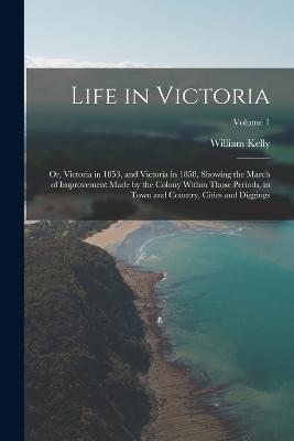 Life in Victoria: Or, Victoria in 1853, and Victoria in 1858, Showing the March of Improvement Made by the Colony Within Those Periods, in Town and Country, Cities and Diggings; Volume 1 - William Kelly - cover