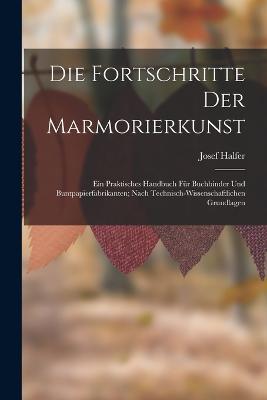 Die Fortschritte Der Marmorierkunst: Ein Praktisches Handbuch Für Buchbinder Und Buntpapierfabrikanten; Nach Technisch-Wissenschaftlichen Grundlagen - Josef Halfer - cover