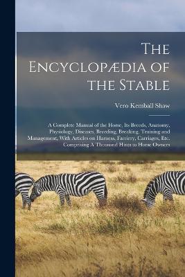 The Encyclopaedia of the Stable: A Complete Manual of the Horse, its Breeds, Anatomy, Physiology, Diseases, Breeding, Breaking, Training and Management, With Articles on Harness, Farriery, Carriages, etc. Comprising A Thousand Hints to Horse Owners - Vero Kemball Shaw - cover