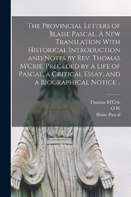 The Provincial Letters of Blaise Pascal. A new Translation With Historical Introduction and Notes by Rev. Thomas M'Crie, Preceded by a Life of Pascal, a Critical Essay, and a Biographical Notice .. - Blaise Pascal,Thomas M'Crie,O W 1824-1888 Wight - cover