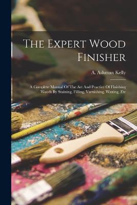 The Expert Wood Finisher; A Complete Manual Of The Art And Practice Of Finishing Woods By Staining, Filling, Varnishing, Waxing, Etc - cover