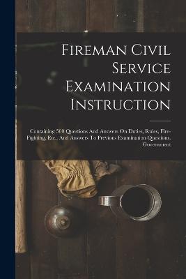 Fireman Civil Service Examination Instruction: Containing 500 Questions And Answers On Duties, Rules, Fire-fighting, Etc., And Answers To Previous Examination Questions. Government - Anonymous - cover