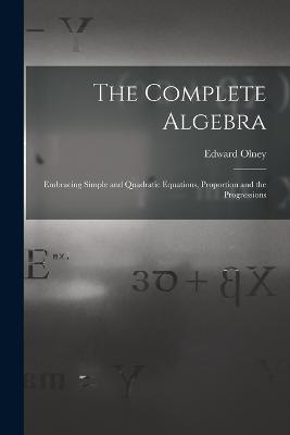 The Complete Algebra: Embracing Simple and Quadratic Equations, Proportion and the Progressions - Edward Olney - cover