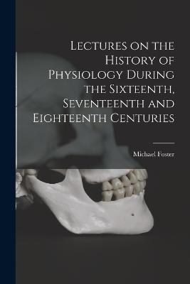 Lectures on the History of Physiology During the Sixteenth, Seventeenth and Eighteenth Centuries - Michael Foster - cover