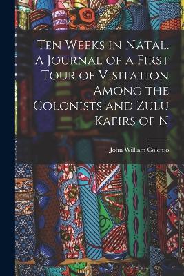 Ten Weeks in Natal. A Journal of a First Tour of Visitation Among the Colonists and Zulu Kafirs of N - John William Colenso - cover