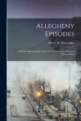 Allegheny Episodes; Folk Lore and Legends Collected in Northern and Western Pennsylvania - Henry W Shoemaker - cover