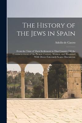 The History of the Jews in Spain: From the Time of Their Settlement in That Country Till the Commencement of the Present Century. Written, and Illustrated With Divers Extremely Scarce Documents - Adolfo De Castro - cover