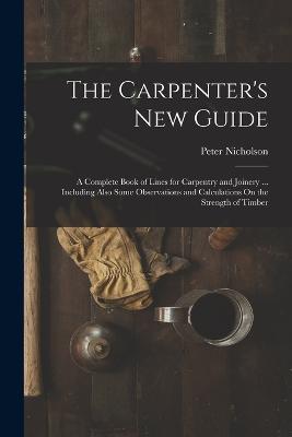 The Carpenter's New Guide: A Complete Book of Lines for Carpentry and Joinery ... Including Also Some Observations and Calculations On the Strength of Timber - Peter Nicholson - cover