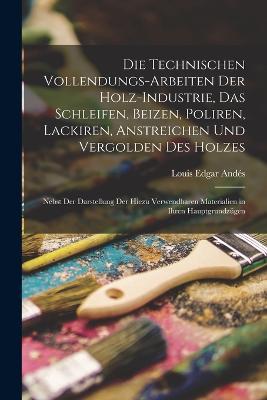 Die Technischen Vollendungs-Arbeiten Der Holz-Industrie, Das Schleifen, Beizen, Poliren, Lackiren, Anstreichen Und Vergolden Des Holzes: Nebst Der Darstellung Der Hiezu Verwendbaren Materialien in Ihren Hauptgrundzügen - Louis Edgar Andés - cover