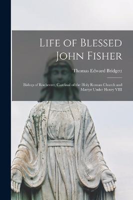 Life of Blessed John Fisher: Bishop of Rochester, Cardinal of the Holy Roman Church and Martyr Under Henry VIII - Thomas Edward Bridgett - cover