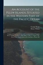 An Account of the Pelew Islands, Situated in the Western Part of the Pacific Ocean: Composed From the Journals and Communications of Captain Henry Wilson, and Some of His Officers, Who, in August 1783, Were There Shipwrecked, in the Antelope, a Packet Bel