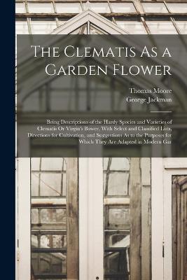 The Clematis As a Garden Flower: Being Descriptions of the Hardy Species and Varieties of Clematis Or Virgin's Bower, With Select and Classified Lists, Directions for Cultivation, and Suggestions As to the Purposes for Which They Are Adapted in Modern Gar - Thomas Moore,George Jackman - cover