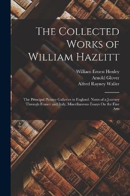 The Collected Works of William Hazlitt: The Principal Picture-Galleries in England. Notes of a Journey Through France and Italy. Miscellaneous Essays On the Fine Arts - William Ernest Henley,Alfred Rayney Waller,Arnold Glover - cover