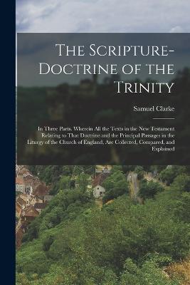 The Scripture-Doctrine of the Trinity: In Three Parts. Wherein All the Texts in the New Testament Relating to That Doctrine and the Principal Passages in the Liturgy of the Church of England, Are Collected, Compared, and Explained - Samuel Clarke - cover