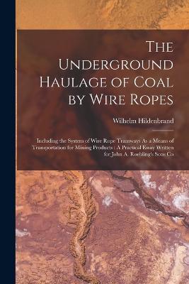 The Underground Haulage of Coal by Wire Ropes: Including the System of Wire Rope Tramways As a Means of Transportation for Mining Products: A Practical Essay Written for John A. Roebling's Sons Co - Wilhelm Hildenbrand - cover