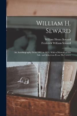 William H. Seward: An Autobiography From 1801 to 1834. With a Memoir of His Life, and Selections From His Letters - William Henry Seward,Frederick William Seward - cover