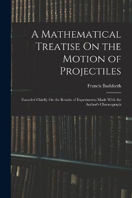 A Mathematical Treatise On the Motion of Projectiles: Founded Chiefly On the Results of Experiments Made With the Author's Chronograph - Francis Bashforth - cover