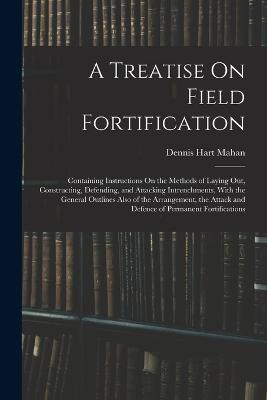 A Treatise On Field Fortification: Containing Instructions On the Methods of Laying Out, Constructing, Defending, and Attacking Intrenchments, With the General Outlines Also of the Arrangement, the Attack and Defence of Permanent Fortifications - Dennis Hart Mahan - cover