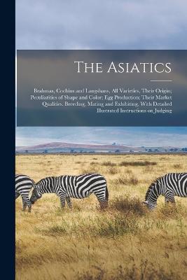 The Asiatics; Brahmas, Cochins and Langshans, all Varieties, Their Origin; Peculiarities of Shape and Color; egg Production; Their Market Qualities. Breeding, Mating and Exhibiting, With Detailed Illustrated Instructions on Judging - Anonymous - cover