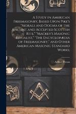 A Study in American Freemasonry, Based Upon Pike's Morals and Dogma of the Ancient and Accepted Scottish Rite, Mackey's Masonic Ritualist, The Encyclopaedia of Freemasonry, and Other American Masonic Standard Works;