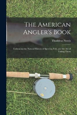 The American Angler's Book: Embracing the Natural History of Sporting Fish, and the art of Taking Them - Thaddeus Norris - cover