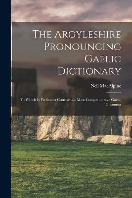 The Argyleshire Pronouncing Gaelic Dictionary: To Which is Prefixed a Concise but Most Comprehensive Gaelic Grammar - MacAlpine Neil - cover