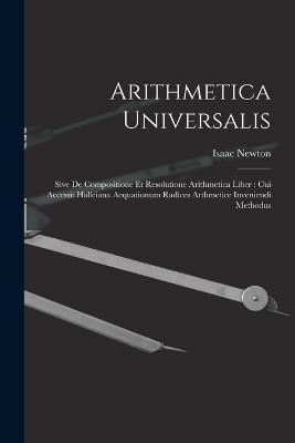 Arithmetica Universalis: Sive De Compositione Et Resolutione Arithmetica Liber: Cui Accessit Halleiana Aequationum Radices Arthmetice Inveniendi Methodus - Isaac Newton - cover