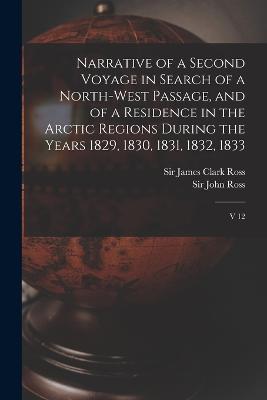 Narrative of a Second Voyage in Search of a North-west Passage, and of a Residence in the Arctic Regions During the Years 1829, 1830, 1831, 1832, 1833: V 12 - James Clark Ross,John Ross - cover