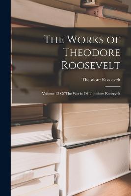 The Works of Theodore Roosevelt: Volume 12 Of The Works Of Theodore Roosevelt - Theodore Roosevelt - cover