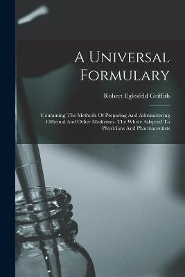 A Universal Formulary: Containing The Methods Of Preparing And Administering Officinal And Other Medicines. The Whole Adapted To Physicians And Pharmaceutists - Robert Eglesfeld Griffith - cover