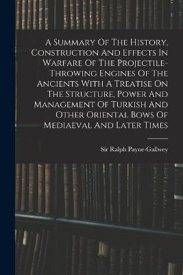 A Summary Of The History, Construction And Effects In Warfare Of The Projectile-throwing Engines Of The Ancients With A Treatise On The Structure, Power And Management Of Turkish And Other Oriental Bows Of Mediaeval And Later Times - Ralph Payne-Gallwey - cover