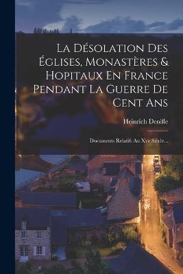 La Desolation Des Eglises, Monasteres & Hopitaux En France Pendant La Guerre De Cent Ans: Documents Relatifs Au Xve Siecle... - Heinrich Denifle - cover
