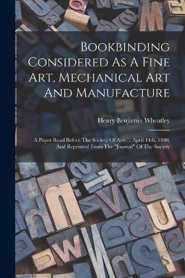 Bookbinding Considered As A Fine Art, Mechanical Art And Manufacture: A Paper Read Before The Society Of Arts ... April 14th, 1880, And Reprinted From The journal Of The Society - Henry Benjamin Wheatley - cover