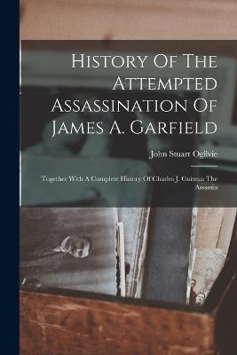 History Of The Attempted Assassination Of James A. Garfield: Together With A Complete History Of Charles J. Guiteau The Assassin - John Stuart Ogilvie - cover