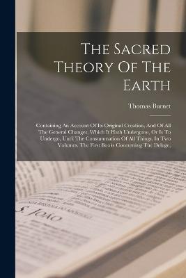 The Sacred Theory Of The Earth: Containing An Account Of Its Original Creation, And Of All The General Changes, Which It Hath Undergone, Or Is To Undergo, Until The Consummation Of All Things. In Two Volumes. The First Books Concerning The Deluge, - Thomas Burnet - cover