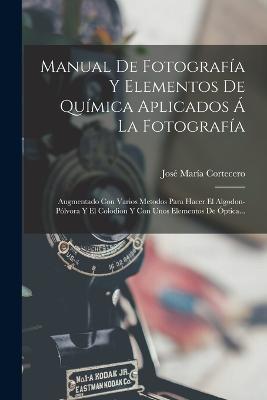 Manual De Fotografía Y Elementos De Química Aplicados Á La Fotografía: Augmentado Con Varios Metodos Para Hacer El Algodon-pólvora Y El Colodion Y Con Unos Elementos De Óptica... - José María Cortecero - cover