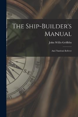 The Ship-builder's Manual: And Nautical Referee - John Willis Griffiths - cover