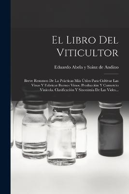 El Libro Del Viticultor: Breve Resumen De La Prácticas Más Útiles Para Cultivar Las Vinas Y Fabricar Buenos Vinos. Producción Y Comercio Vinícola. Clasificación Y Sinonimia De Las Vides... - cover