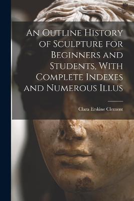 An Outline History of Sculpture for Beginners and Students, With Complete Indexes and Numerous Illus - Clara Erskine Clement - cover