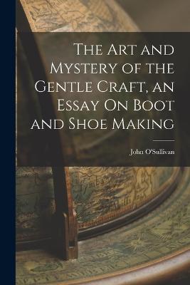 The Art and Mystery of the Gentle Craft, an Essay On Boot and Shoe Making - John O'Sullivan - cover