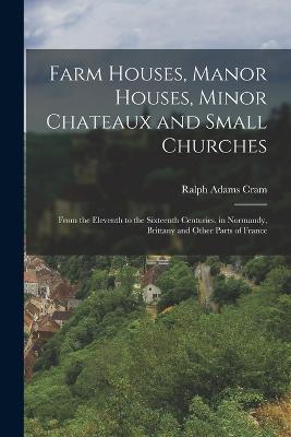 Farm Houses, Manor Houses, Minor Chateaux and Small Churches: From the Eleventh to the Sixteenth Centuries, in Normandy, Brittany and Other Parts of France - Ralph Adams Cram - cover
