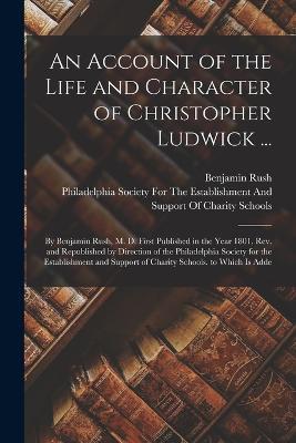 An Account of the Life and Character of Christopher Ludwick ...: By Benjamin Rush, M. D. First Published in the Year 1801. Rev. and Republished by Direction of the Philadelphia Society for the Establishment and Support of Charity Schools. to Which Is Adde - Benjamin Rush - cover