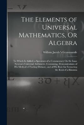 The Elements of Universal Mathematics, Or Algebra: To Which Is Added, a Specimen of a Commentary On Sir Isaac Newton's Universal Arithmetic. Containing, Demonstrations of His Method of Finding Divisors, and of His Rule for Extracting the Root of a Binomia - Willem Jacob 's Gravesande - cover