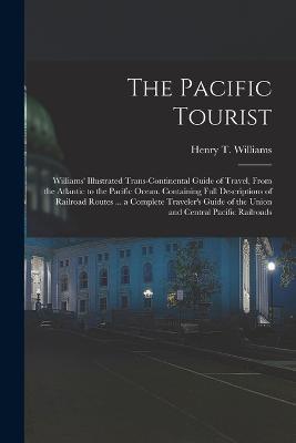 The Pacific Tourist: Williams' Illustrated Trans-Continental Guide of Travel, From the Atlantic to the Pacific Ocean. Containing Full Descriptions of Railroad Routes ... a Complete Traveler's Guide of the Union and Central Pacific Railroads - Henry T Williams - cover