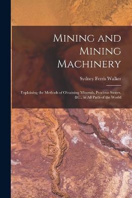 Mining and Mining Machinery: Explaining the Methods of Obtaining Minerals, Precious Stones, &C., in All Parts of the World - Sydney Ferris Walker - cover