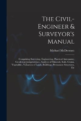 The Civil-Engineer & Surveyor's Manual: Comprising Surveying, Engineering, Practical Astronomy, Geodetical Jurisprudence, Analyses of Minerals, Soils, Grains, Vegetables, Valuation of Lands, Buildings, Permanent Structures, Etc - Michael McDermott - cover