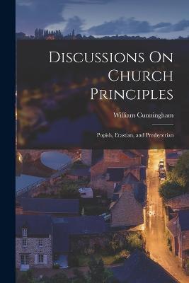Discussions On Church Principles: Popish, Erastian, and Presbyterian - William Cunningham - cover