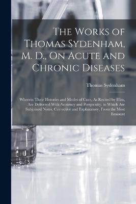 The Works of Thomas Sydenham, M. D., On Acute and Chronic Diseases: Wherein Their Histories and Modes of Cure, As Recited by Him, Are Delivered With Accuracy and Perspicuity. to Which Are Subjoined Notes, Corrective and Explanatory, From the Most Eminent - Thomas Sydenham - cover