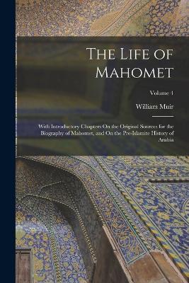 The Life of Mahomet: With Introductory Chapters On the Original Sources for the Biography of Mahomet, and On the Pre-Islamite History of Arabia; Volume 4 - William Muir - cover