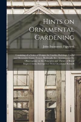 Hints on Ornamental Gardening: Consisting of a Series of Designs for Garden Buildings, Useful and Decorative Gates, Fences, Railroads, &c., Accompanied by Observations on the Principles and Theory of Rural Improvement, Interspersed With Occasional Remark - John Buonarotti Papworth - cover